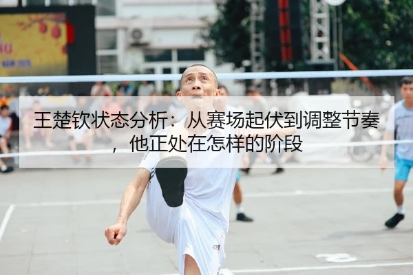 王楚钦状态分析：从赛场起伏到调整节奏，他正处在怎样的阶段